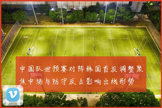 中国队世预赛对阵韩国首发调整聚焦中场与防守反击影响出线形势