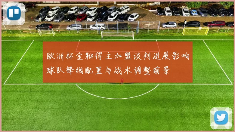 欧洲杯金靴得主加盟谈判进展影响球队锋线配置与战术调整前景