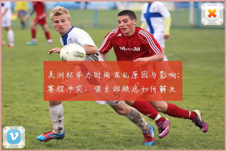 美洲杯举办时间混乱原因与影响：赛程冲突、俱乐部顾虑如何解决