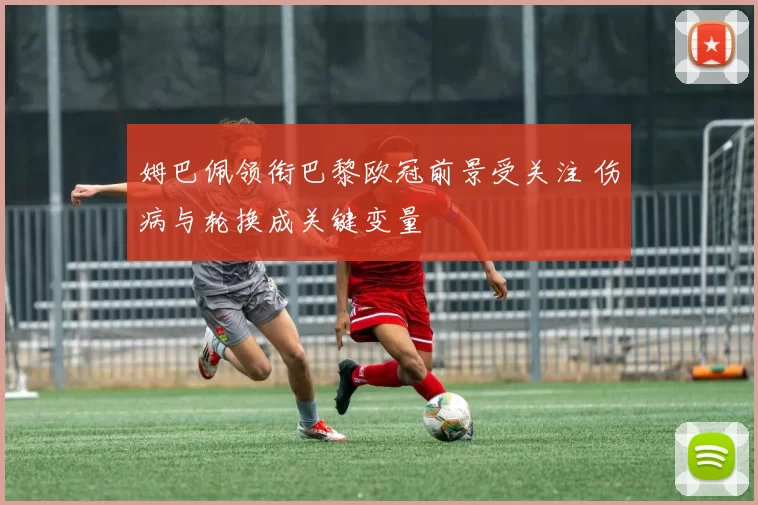 姆巴佩领衔巴黎欧冠前景受关注 伤病与轮换成关键变量