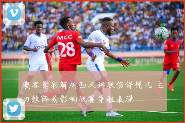 澳客竞彩解析西汉姆联伤停情况 主力缺阵或影响联赛争胜表现
