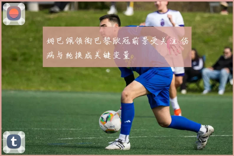 姆巴佩领衔巴黎欧冠前景受关注 伤病与轮换成关键变量