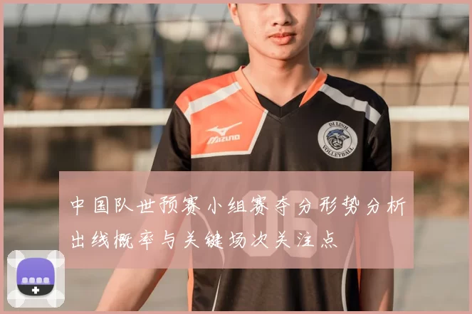 中国队世预赛小组赛夺分形势分析出线概率与关键场次关注点