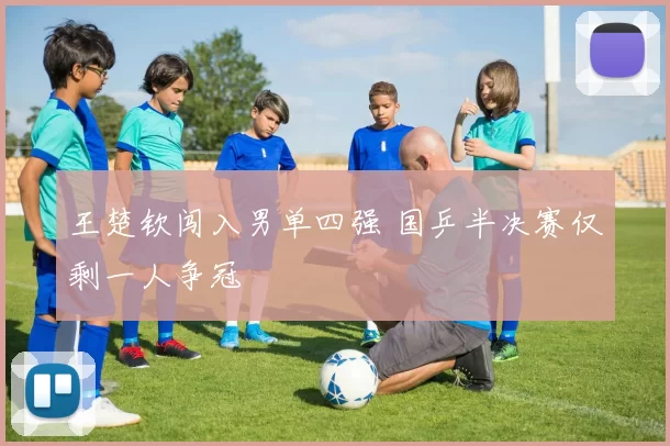 王楚钦闯入男单四强 国乒半决赛仅剩一人争冠