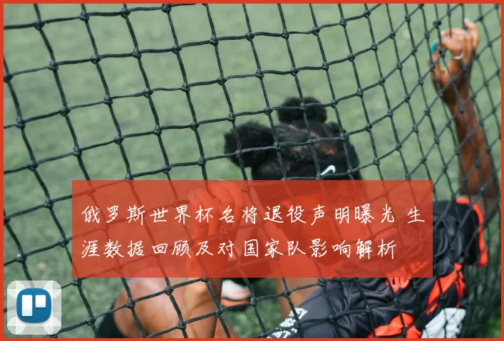 俄罗斯世界杯名将退役声明曝光 生涯数据回顾及对国家队影响解析
