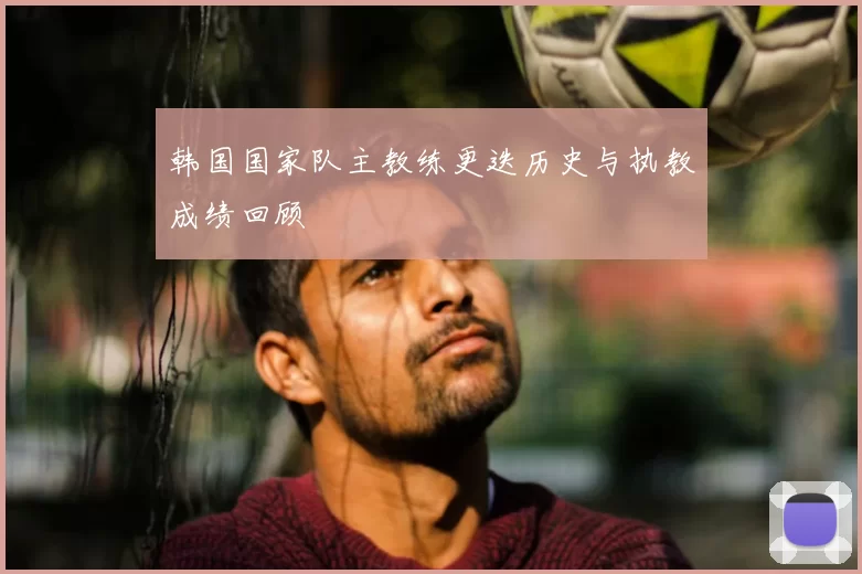 韩国国家队主教练更迭历史与执教成绩回顾