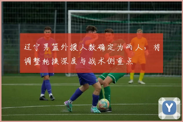 辽宁男篮外援人数确定为两人，将调整轮换深度与战术侧重点