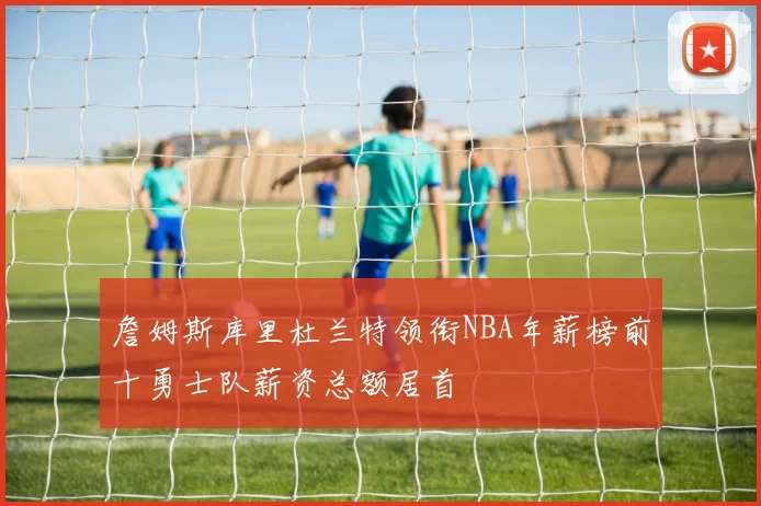 詹姆斯库里杜兰特领衔NBA年薪榜前十勇士队薪资总额居首