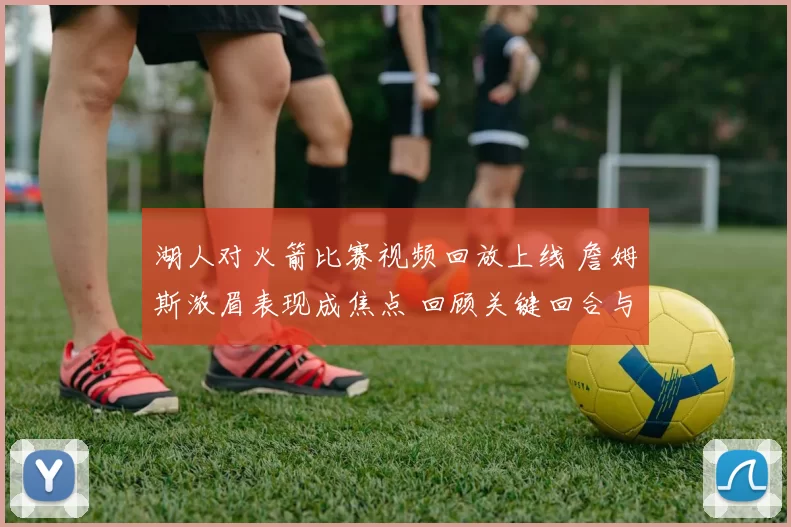 湖人对火箭比赛视频回放上线 詹姆斯浓眉表现成焦点 回顾关键回合与攻防细节