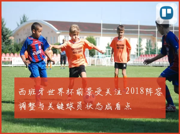 西班牙世界杯前景受关注 2018阵容调整与关键球员状态成看点