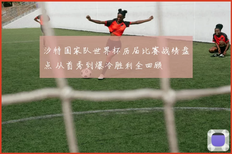 沙特国家队世界杯历届比赛战绩盘点 从首秀到爆冷胜利全回顾