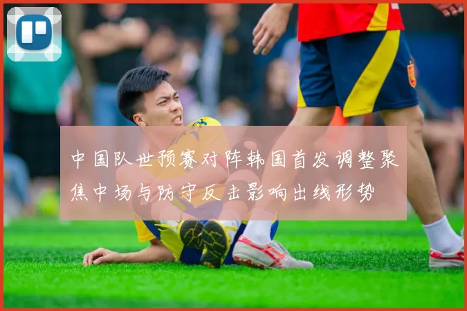 中国队世预赛对阵韩国首发调整聚焦中场与防守反击影响出线形势