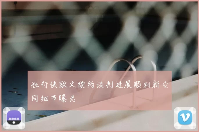 独行侠欧文续约谈判进展顺利新合同细节曝光