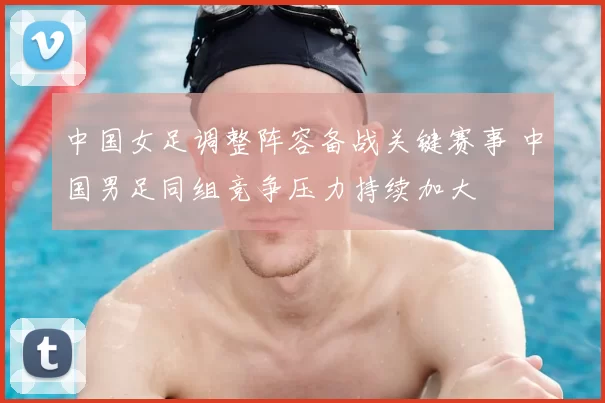 中国女足调整阵容备战关键赛事 中国男足同组竞争压力持续加大