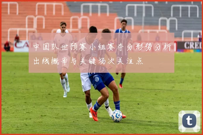 中国队世预赛小组赛夺分形势分析出线概率与关键场次关注点