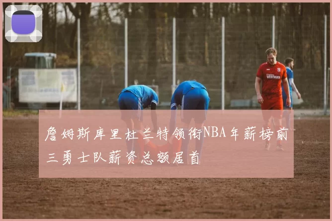 詹姆斯库里杜兰特领衔NBA年薪榜前三勇士队薪资总额居首