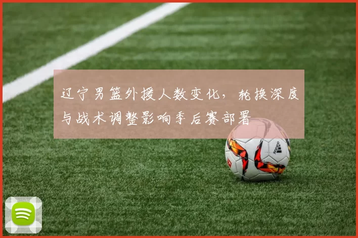 辽宁男篮外援人数变化,轮换深度与战术调整影响季后赛部署