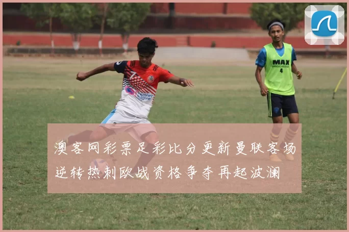澳客网彩票足彩比分更新曼联客场逆转热刺欧战资格争夺再起波澜