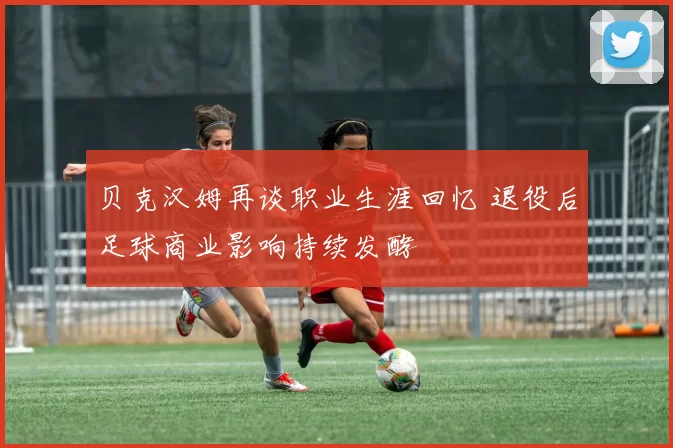 贝克汉姆再谈职业生涯回忆 退役后足球商业影响持续发酵