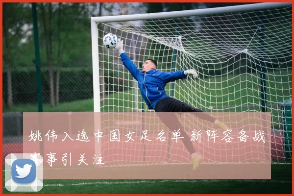 姚伟入选中国女足名单 新阵容备战赛事引关注