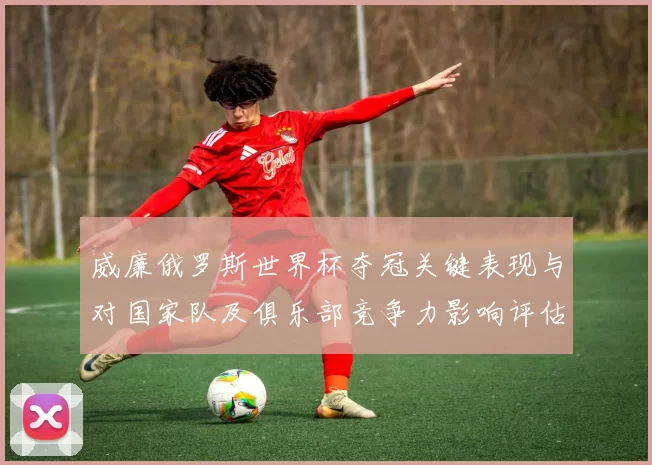 威廉俄罗斯世界杯夺冠关键表现与对国家队及俱乐部竞争力影响评估