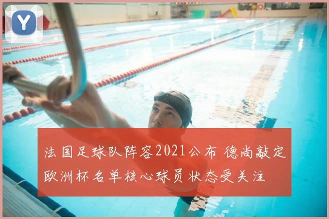 法国足球队阵容2021公布 德尚敲定欧洲杯名单核心球员状态受关注