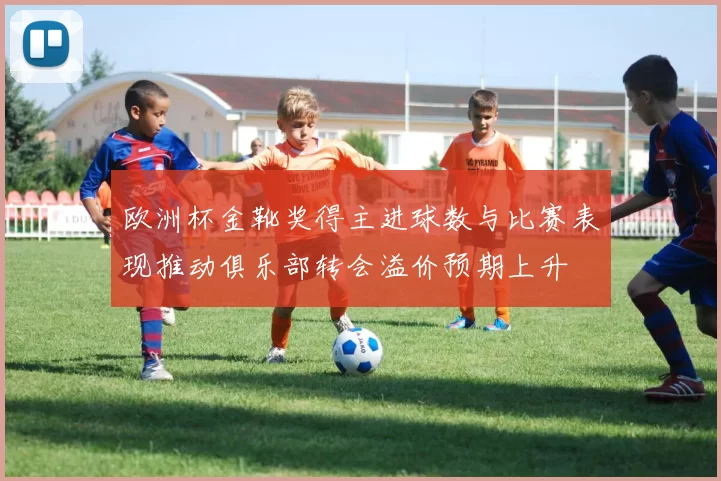 欧洲杯金靴奖得主进球数与比赛表现推动俱乐部转会溢价预期上升