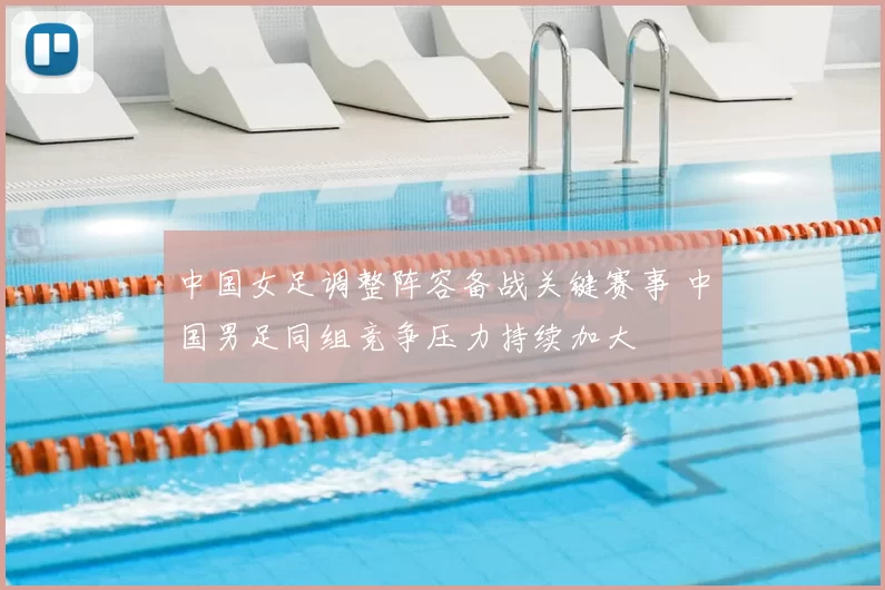 中国女足调整阵容备战关键赛事 中国男足同组竞争压力持续加大