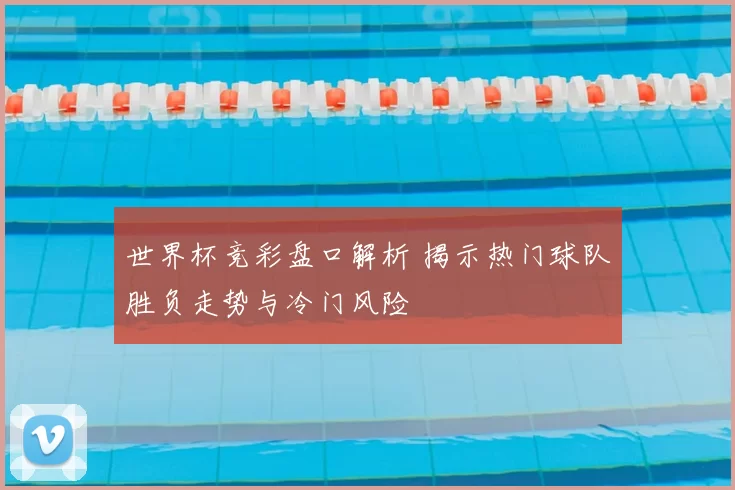 世界杯竞彩盘口解析 揭示热门球队胜负走势与冷门风险