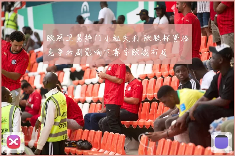 欧冠卫冕热门小组失利 欧联杯资格竞争加剧影响下赛季欧战布局