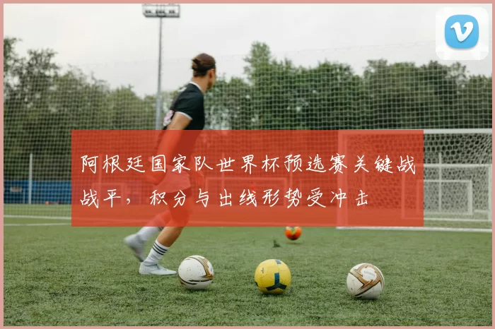 阿根廷国家队世界杯预选赛关键战战平,积分与出线形势受冲击