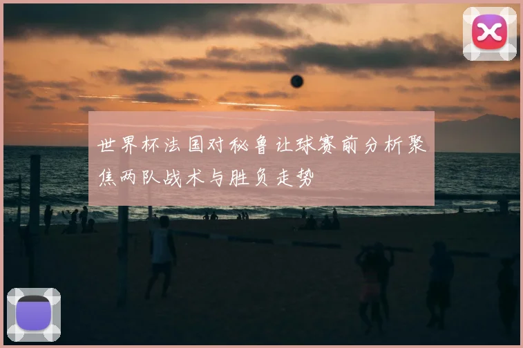 世界杯法国对秘鲁让球赛前分析聚焦两队战术与胜负走势