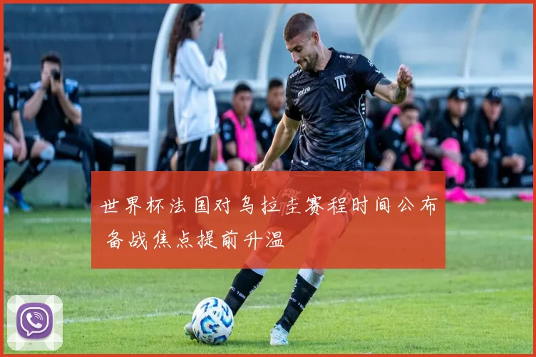 世界杯法国对乌拉圭赛程时间公布 备战焦点提前升温