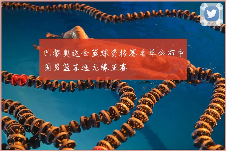 巴黎奥运会篮球资格赛名单公布中国男篮落选无缘正赛
