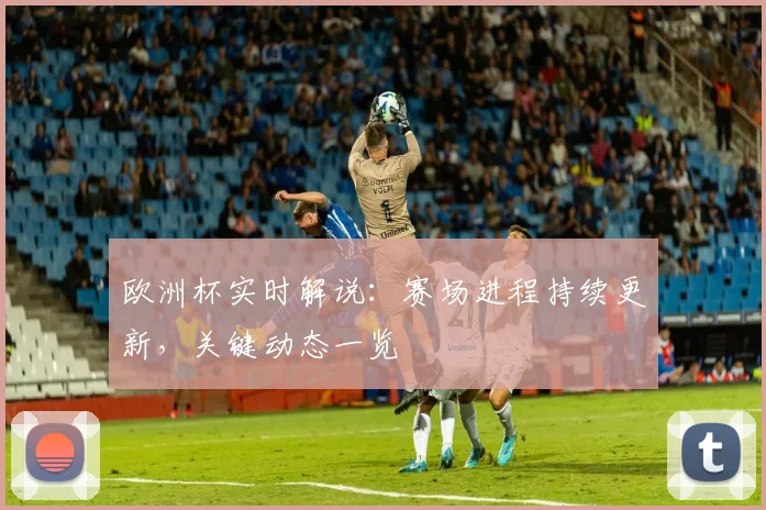 欧洲杯实时解说：赛场进程持续更新，关键动态一览