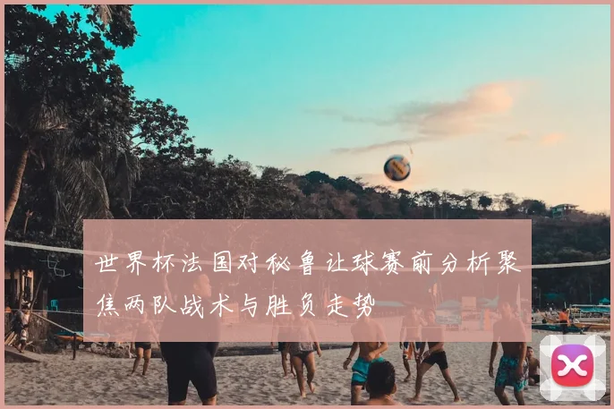 世界杯法国对秘鲁让球赛前分析聚焦两队战术与胜负走势