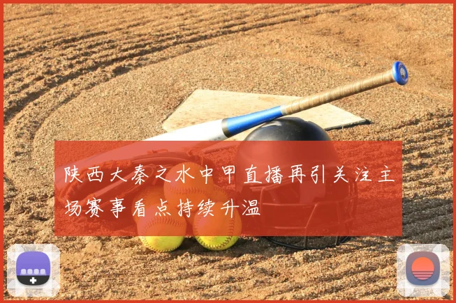 陕西大秦之水中甲直播再引关注主场赛事看点持续升温