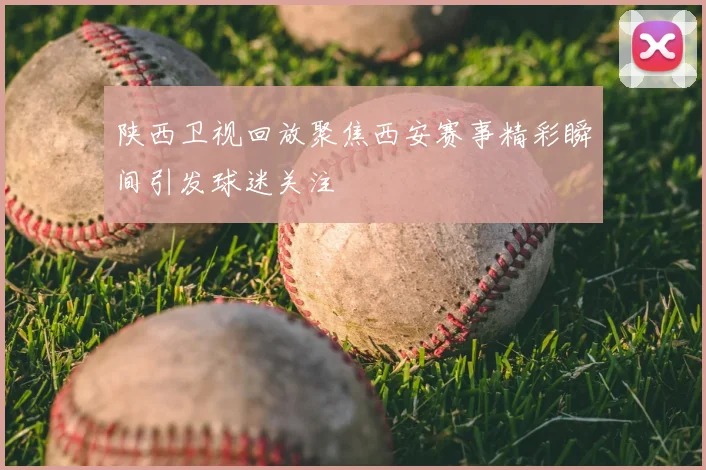 陕西卫视回放聚焦西安赛事精彩瞬间引发球迷关注