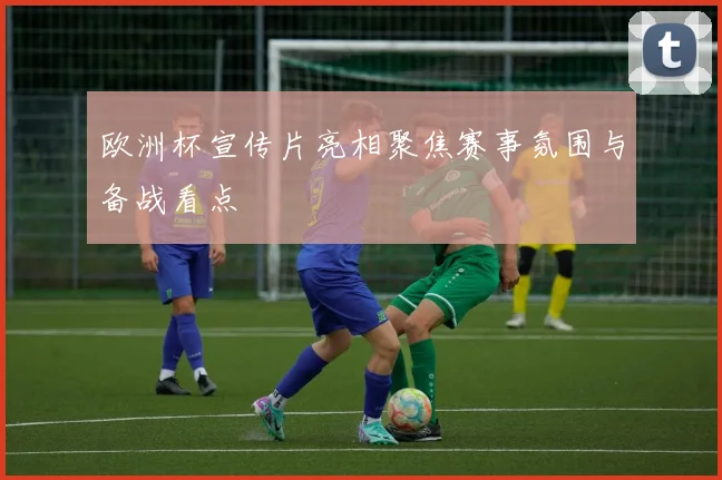 欧洲杯宣传片亮相聚焦赛事氛围与备战看点