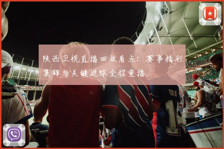 陕西卫视直播回放看点:赛事精彩集锦与关键进球全程重播