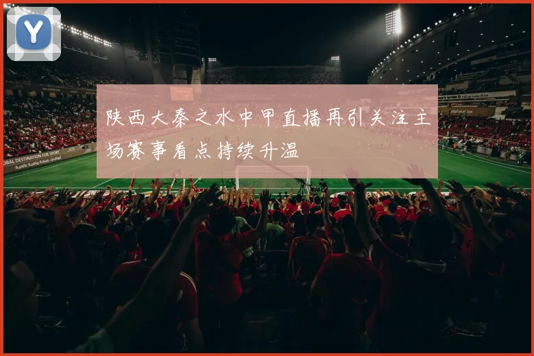 陕西大秦之水中甲直播再引关注主场赛事看点持续升温
