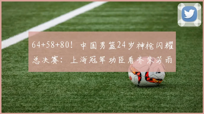 64+58+80！中国男篮24岁神枪闪耀总决赛：上海冠军功臣看齐朱芳雨